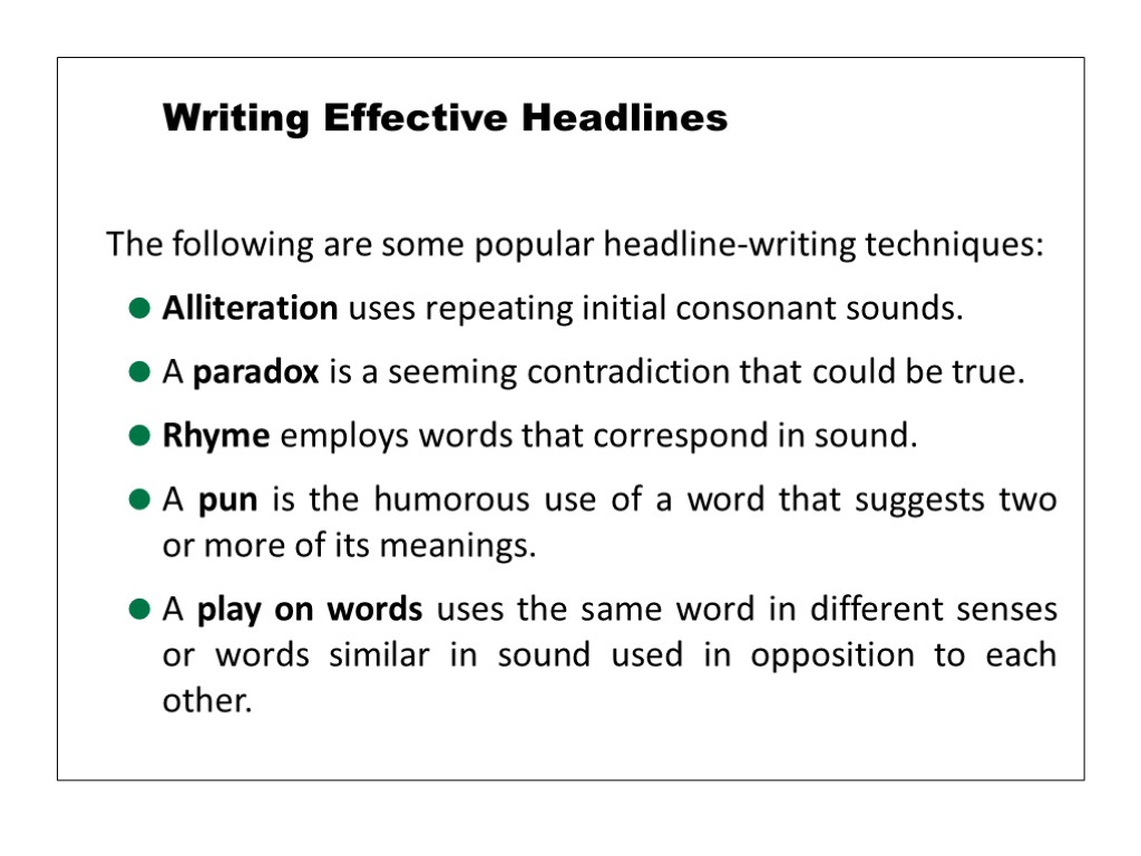 The following are some popular headline-writing techniques: Alliteration uses repeating initial consonant sounds. A